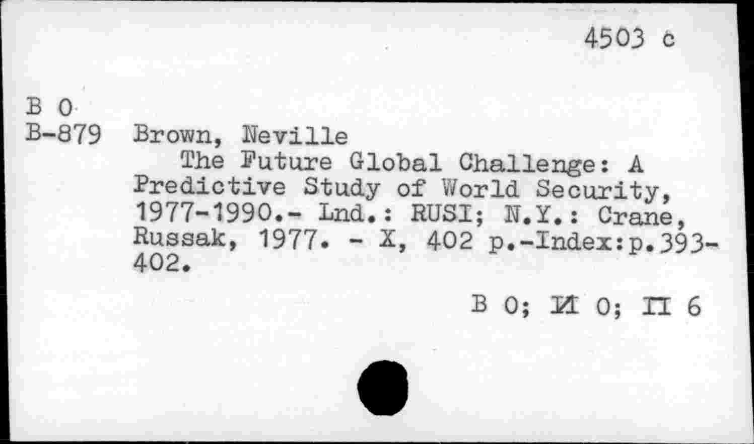 ﻿4503 ö
В 0
В-879 Brown, Neville
The Puture Global Challenge : A Predictive Study of World Security, 1977-1990.- Lnd.: RUSI; N.Y.: Crane, Russak, 1977. - X, 402 p.-Index:p.393-
B 0; И 0; П 6